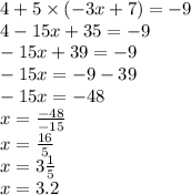 4 + 5 \times ( - 3x + 7) = - 9 \\ 4 - 15x + 35 = - 9 \\ - 15x + 39 = - 9 \\ - 15x = - 9 - 39 \\ - 15x = - 48 \\ x = \frac{ - 48}{ - 15} \\ x = \frac{16}{5} \\ x = 3 \frac{1}{5} \\ x = 3.2