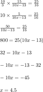 \frac{10}{3} \times \frac{15}{10x - 13} = \frac{25}{16} \\ \\ 10 \times \frac{5}{10x - 13} = \frac{25}{16} \\ \\ \frac{50}{10x - 13} = \frac{25}{16} \\ \\ 800 = 25(10x - 13) \\ \\ 32 = 10x - 13 \\ \\ - 10x = - 13 - 32 \\ \\ - 10x = - 45 \\ \\ x = 4.5