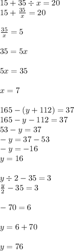 15 + 35 \div x = 20 \\ 15 + \frac{35}{x} = 20 \\ \\ \frac{35}{x} = 5 \\ \\ 35 = 5x \\ \\ 5x = 35 \\ \\ x = 7 \\ \\ 165 - (y + 112) = 37 \\ 165 - y - 112 = 37 \\ 53 - y = 37 \\ - y = 37 - 53 \\ - y = - 16 \\ y = 16 \\ \\ y \div 2 - 35 = 3 \\ \frac{y}{2} - 35 = 3 \\ \\ - 70 = 6 \\ \\ y = 6 + 70 \\ \\ y = 76