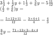 3 \frac{1}{4} + \frac{1}{2} y + 1 \frac{1}{3} + \frac{5}{6} y = 5 \frac{11}{12} \\ ( \frac{1}{2} + \frac{5}{6} )y = \\ \\ = \frac{5 \times 12 + 11}{12} - \frac{3 \times 4 + 1}{4} - \frac{4}{3} \\ \\ \frac{8}{6} y = \frac{71 - 13 \times 3 - 4 \times 4}{12}