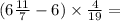 (6 \frac{11}{7} - 6) \times \frac{4}{19} =