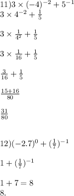 11)3 \times ( - 4) {}^{ - 2} + 5 {}^{ - 1} \\ 3 \times 4 { }^{ - 2} + \frac{1}{5} \\ \\ 3 \times \frac{1}{4 {}^{2} } + \frac{1}{5} \\ \\ 3 \times \frac{1}{16} + \frac{1}{5} \\ \\ \frac{3}{16} + \frac{1}{5} \\ \\ \frac{15 + 16}{80} \\ \\ \frac{31}{80} \\ \\ \\ 12)( - 2.7) {}^{0} + ( \frac{1}{7} ) {}^{ - 1} \\ \\1 + ( \frac{1}{7} ) {}^{ - 1} \\ \\ 1 + 7 = 8 \\ 8.