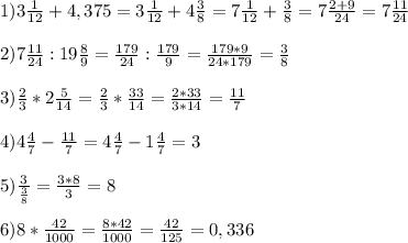 1) 3\frac{1}{12} + 4,375 = 3\frac{1}{12} + 4\frac{3}{8} = 7\frac{1}{12}+\frac{3}{8} = 7\frac{2+9}{24} = 7\frac{11}{24}\\\\2) 7\frac{11}{24} : 19\frac{8}{9} = \frac{179}{24} : \frac{179}{9} = \frac{179*9}{24*179} = \frac{3}{8}\\\\3) \frac{2}{3}*2\frac{5}{14} = \frac{2}{3}*\frac{33}{14} = \frac{2*33}{3*14} = \frac{11}{7}\\\\4) 4\frac{4}{7} - \frac{11}{7} = 4\frac{4}{7} - 1\frac{4}{7} = 3\\\\5) \frac{3}{\frac{3}{8}} = \frac{3*8}{3} = 8\\\\6) 8*\frac{42}{1000} = \frac{8*42}{1000} = \frac{42}{125} = 0,336