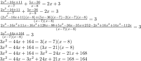 \frac{2 {x}^{2} - 16x + 11}{x - 7} + \frac{5x - 36}{x - 8} = 2x + 3 \\ \frac{2 {x}^{2} - 16 + 11}{x - 7} + \frac{5x - 36}{x - 8} - 2x = 3 \\ \frac{(2 {x}^{2} - 16x + 11)(x - 8) + (5x - 36)(x - 7) - 2(x - 7)(x - 8)}{(x - 7)(x - 8)} = 3 \\ \frac{2 {x}^{3} - 16 {x}^{2} + 11x - 16 {x}^{2} + 128x - 88 + 5 {x}^{2} - 36x - 35x + 252 - 2 {x}^{3} + 16 {x}^{2} + 14 {x}^{2} - 112x}{(x - 7)(x - 8)} = 3 \\ \frac{3 {x}^{2} - 44x + 164}{(x - 7)(x - 8)} = 3 \\ 3 {x}^{2} - 44x + 164 = 3(x - 7)(x - 8) \\ 3 {x}^{2} - 44x + 164 = (3x - 21)(x - 8) \\ 3 {x}^{2} - 44x + 164 = 3 {x}^{2} - 24x - 21x + 168 \\ 3 {x}^{2} - 44x - 3 {x}^{2} + 24x + 21x = 168 - 164