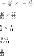 | - \frac{40}{81} | \times | - \frac{27}{55} | \\ \\ \frac{40}{81} \times \frac{27}{55} \\ \\ \frac{8}{3} \times \frac{1}{11} \\ \\ \frac{8 \times 1}{3 \times 11} \\ \\ \frac{8}{33}