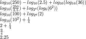 log_{10}(250) - log_{10}(2.5) + log_{16}(log_{16}(36))\\log_{10}(\frac{250}{2.5}) + log_{2^{4}}(log_{6}(6^{2}))\\log_{10}(100) + log_{2^{4}}(2)\\log_{10}(10^{2}) + \frac{1}{4} \\2+\frac{1}{4} \\\frac{9}{4} \\2.25\\