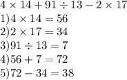 4 \times 14 + 91 \div 13 - 2 \times 17 \\ 1)4 \times 14 = 56 \\ 2)2 \times 17 = 34 \\ 3)91 \div 13 = 7 \\ 4)56 + 7 = 72 \\ 5)72 - 34 =38