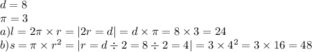 d = 8 \\ \pi = 3 \\ a)l = 2\pi \times r = |2r = d| = d \times \pi = 8 \times 3 = 24 \\ b)s = \pi \times {r}^{2} = |r = d \div 2 = 8 \div 2 = 4| = 3 \times {4}^{2} = 3 \times 16 = 48