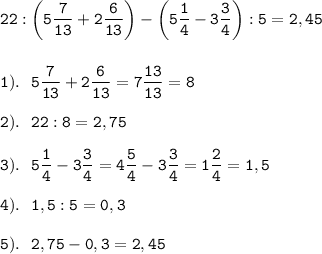 \displaystyle \tt 22:\bigg(5\frac{7}{13}+2 \frac{6}{13}\bigg)-\bigg(5 \frac{1}{4}-3 \frac{3}{4}\bigg):5=2,45\\\\\\1). \ \ 5\frac{7}{13}+2 \frac{6}{13}=7 \frac{13}{13}=8\\\\2). \ \ 22:8=2,75\\\\3). \ \ 5 \frac{1}{4}-3 \frac{3}{4}=4 \frac{5}{4}-3 \frac{3}{4}=1 \frac{2}{4}=1,5\\\\4). \ \ 1,5:5=0,3\\\\5). \ \ 2,75-0,3=2,45