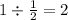 1 \div \frac{1}{2} = 2