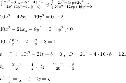 \left \{ {{2x^2-3xy+2y^2=4\; |\cdot 14} \atop {2x^2+3y^2=14\; |\cdo (-4)}} \right. \oplus \left \{ {{2x^2-3xy+2y^2=4} \atop {20x^2-42xy+16y^2=0}} \right. \\\\20x^2-42xy+16y^2=0\; |:2\\\\10x^2-21xy+8y^2=0\; |:y^2\ne 0\\\\10\cdot (\frac{x}{y})^2-21\cdot \frac{x}{y}+8=0\\\\t=\frac{x}{y}\; :\; \; 10t^2-21t+8=0\; ,\; \; D=21^2-4\cdot 10\cdot 8=121\\\\t_1=\frac{21-11}{20}=\frac{1}{2}\; ,\; \; t_2=\frac{21+11}{20}=\frac{8}{5}\\\\a)\; \; \frac{x}{y}=\frac{1}{2}\; \; \to \; \; 2x=y