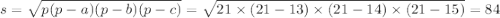 s = \sqrt{p(p - a)(p - b)(p - c)} = \sqrt{21 \times (21 - 13) \times (21 - 14) \times (21 - 15)} = 84