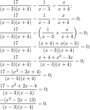 \dfrac{17}{(x-3)(x+4)} - \dfrac{1}{x-3} = \dfrac{x}{x+4};\\\\\dfrac{17}{(x-3)(x+4)} - \dfrac{1}{x-3} - \dfrac{x}{x+4} = 0;\\\\\dfrac{17}{(x-3)(x+4)} - \left(\dfrac{1}{x-3} + \dfrac{x}{x+4}\right) = 0;\\\\\dfrac{17}{(x-3)(x+4)} - \dfrac{(x+4) + x(x-3)}{(x-3)(x+4)} = 0;\\\\\dfrac{17}{(x-3)(x+4)} - \dfrac{x + 4 + x^2 - 3x}{(x-3)(x+4)} = 0;\\\\\dfrac{17-(x^2 - 2x + 4)}{(x-3)(x+4)} = 0;\\\\\dfrac{17 - x^2 + 2x - 4}{(x-3)(x-4)} = 0;\\\\\dfrac{-(x^2 - 2x - 13)}{(x-3)(x-4)} = 0.