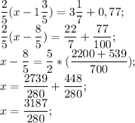 \displaystyle \frac{2}{5}(x-1\frac{3}{5})=3\frac{1}{7}+0,77;\\\frac{2}{5}(x-\frac{8}{5})=\frac{22}{7}+\frac{77}{100};\\x-\frac{8}{5}=\frac{5}{2}*(\frac{2200+539}{700});\\x=\frac{2739}{280}+\frac{448}{280};\\x=\frac{3187}{280};