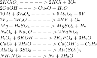 2KClO_{3} ----- 2KCl + 3O_{2} \\2CuOH --- Cu_{2} O + H_{2} O\\10Al + 3V_{2} O_{5} ---- 5Al_{2} O_{3} + 6V \\2F_{2} +2H_{2} O ----- 4HF + O_{2} \\Mg + H_{2} SO_{4} ---- MgSO_{4} + H_{2} \\N_{2}O_{5} + Na_{2} O ---- 2NaNO_{3} \\P_{2} O_{5} + 6KOH --- 2K_{3}PO_{4} + 3H_{2} O\\CaC_{2} + 2H_{2} O ---- Ca(OH)_{2} + C_{2} H_{2} \\Al_{2} O_{3} + 3SO_{3} ---- Al_{2} (SO_{4})_{3} \\NH_{4}NO_{2} ---- N_{2} + 2H_{2} O