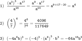 \displaystyle\tt 1) \ \ \frac{{(a^3)}^3\cdot a^{17}}{a^{20}} =\frac{a^9\cdot a^{17}}{a^{20}} =a^{9+17-20}=a^6\\\\\\ 2) \ \ \bigg(\frac{4}{7}\bigg)^6= \frac{4^6}{7^6} = \frac{4096}{117649}\\\\\\ 3) \ \ (-4a^6b)^3=(-4)^3\cdot {(a^6)}^3\cdot b^3=-64a^{18}b^3