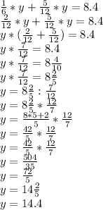 \frac{1}{6} *y + \frac{5}{12} *y = 8.4\\\frac{2}{12} *y + \frac{5}{12} *y = 8.4\\y*(\frac{2}{12} + \frac{5}{12}) = 8.4\\y*\frac{7}{12} = 8.4\\y*\frac{7}{12} = 8\frac{4}{10}\\y*\frac{7}{12} = 8\frac{2}{5}\\y = 8\frac{2}{5}:\frac{7}{12}\\y = 8\frac{2}{5}*\frac{12}{7}\\y = \frac{8*5+2}{5}*\frac{12}{7}\\y = \frac{42}{5}*\frac{12}{7}\\y = \frac{42}{5}*\frac{12}{7}\\y = \frac{504}{35}\\y = \frac{72}{5}\\y = 14\frac{2}{5}\\y = 14.4