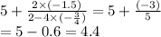 5 + \frac{2 \times ( - 1.5)}{2 - 4 \times ( - \frac{3}{4}) } = 5 + \frac{( - 3)}{5} \\ = 5 - 0.6 = 4.4