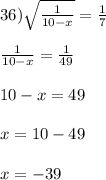 36) \sqrt{\frac{1}{10-x}} = \frac{1}{7}\\\\\frac{1}{10-x} = \frac{1}{49}\\\\10 - x = 49\\\\x = 10 - 49 \\\\x = -39