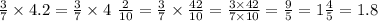 \frac{3}{7} \times 4.2 = \frac{3}{7} \times 4 \ \frac{2}{10} = \frac{3}{7} \times \frac{42}{10} = \frac{3 \times 42}{7 \times 10} = \frac{9}{5} = 1 \frac{4}{5} = 1.8