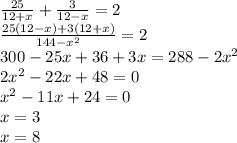 \frac{25}{12 + x} + \frac{3}{12 - x} = 2 \\ \frac{25(12 - x) + 3(12 + x)}{144 - {x}^{2} } = 2 \\ 300 - 25x + 36 + 3x = 288 - 2 {x}^{2} \\ 2 {x}^{2} - 22x + 48 = 0 \\ {x}^{2} - 11x + 24 = 0 \\ x = 3 \\ x = 8 \\