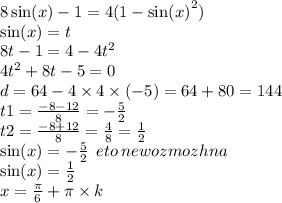 8 \sin(x) - 1 = 4(1 - { \sin(x) }^{2}) \\ \sin(x) = t \\ 8t - 1 = 4 - 4 {t}^{2} \\ 4 {t}^{2} + 8t - 5 = 0 \\ d = 64 - 4 \times 4 \times ( - 5) = 64 + 80 = 144 \\ t1 = \frac{ - 8 - 12}{8} = - \frac{5}{2} \\ t2 = \frac{ - 8+ 12}{8} = \frac{4}{8} = \frac{1}{2} \\ \sin(x) = - \frac{5}{2} \: \: eto \: newozmozhna \: \\ \sin(x) = \frac{1}{2} \\ x = \frac{\pi}{6} + \pi \times k