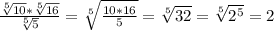 \frac{\sqrt[5]{10}*\sqrt[5]{16}}{\sqrt[5]{5}}=\sqrt[5]{\frac{10*16}{5}}=\sqrt[5]{32}=\sqrt[5]{2^{5}}=2