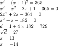 {x}^{2} + (x +1 )^{2} = 365 \\ {x}^{2} + {x}^{2} + 2x + 1 - 365 = 0 \\ 2 {x}^{2} + 2x - 364 = 0 \\ {x}^{2} + x - 182 = 0 \\ d = 1 + 4 \times 182 = 729 \\ \sqrt{d} = 27 \\ x = 13 \\ x = - 14