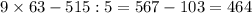 9 \times 63 - 515:5 = 567 - 103 = 464