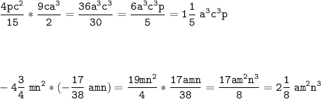 \tt\displaystyle\frac{4pc^{2} }{15}* \frac{9ca^{3} }{2} =\frac{36a^{3}c^{3}}{30} =\frac{6a^{3}c^{3}p}{5}=1\frac{1}{5} \;a^{3}c^{3}p\\ \\ \\ \\ \\-4\frac{3}{4}\;mn^{2} *(-\frac{17}{38}\; amn)=\frac{19 mn^{2}}{4}* \frac{17 amn}{38}=\frac{17am^{2}n^{3}}{8} =2\frac{1}{8}\; am^{2}n^{3}