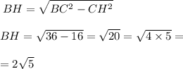 \displaystyle \: BH = \sqrt{BC^{2} - CH^{2} } \\ \\ BH = \sqrt{36 - 16} = \sqrt{20} = \sqrt{4 \times 5} = \\ \\= 2 \sqrt{5}