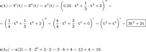 \tt\displaystyle a(t) = V'(t) = S''(t) = x''(t) = \bigg(0.25\cdot t^4 + \frac{1}{3}\cdot t^3 + 2\bigg)''=\\\\\\=\bigg(\frac{1}{4}\cdot t^4+ \frac{1}{3}\cdot t^3 + 2\bigg)'' = \bigg(\frac{4}{4}\cdot t^3 + \frac{3}{3}\cdot t^2 + 0\bigg)' = \bigg(t^3 + t^2\bigg)' = \boxed{\tt 3t^2 + 2t}\\\\\\\\\\a(t_0) = a(2) = 3\cdot 2^2 + 2\cdot 2 = 3\cdot 4 + 4 = 12 + 4 = 16