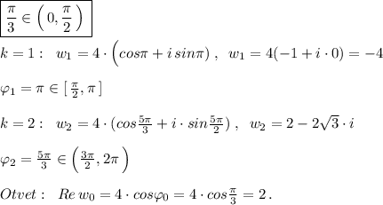 \boxed {\frac{\pi}{3}\in \Big (\, 0,\frac{\pi }{2}\, \Big )\, }\\\\k=1:\; \; w_1=4\cdot \Big (cos\pi +i\, sin\pi )\; ,\; \; w_1=4(-1+i\cdot 0)=-4\\\\\varphi _1=\pi \in [\, \frac{\pi}{2},\pi \,]\\\\k=2:\; \; w_2=4\cdot (cos\frac{5\pi }{3}+i\cdot sin\frac{5\pi }{2}\Bg )\; ,\; \; w_2=2-2\sqrt3\cdot i\\\\\varphi _2=\frac{5\pi }{3}\in \Big (\frac{3\pi }{2},2\pi \, \Big )\\\\Otvet:\; \; Re\, w_0=4\cdot cos\varphi _0=4\cdot cos\frac{\pi }{3}=2\, .