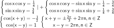 \sf \displaystyle \left \{ {{\cos x\cos y=\frac{1}{4}} \atop {\sin x \sin y = \frac{3}{4}}} \right. |+\left \{ {{\cos x\cos y-\sin x \sin y=\frac{1}{4}-\frac{3}{4}} \atop {\cos x\cos y+\sin x\sin y =\frac{1}{4}+\frac{3}{4}}} \right. \\\\ \left \{ {{\cos (x+y)=-\frac{1}{2}} \atop {\cos (x-y)=1}} \right. \left \{ {{x+y=\pm \frac{2\pi}{3}+2\pi n,n\in Z} \atop {x-y=2\pi n,n\in Z}} \right.