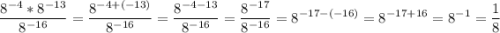 $\[\frac{{{8^{ - 4}}*{8^{ - 13}}}}{{{8^{ - 16}}}} = \frac{{{8^{ - 4 + ( - 13)}}}}{{{8^{ - 16}}}} = \frac{{{8^{ - 4 - 13}}}}{{{8^{ - 16}}}} = \frac{{{8^{ - 17}}}}{{{8^{ - 16}}}} = {8^{ - 17 - ( - 16)}} = {8^{ - 17 + 16}} = {8^{ - 1}} = \frac{1}{8}\]