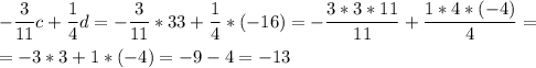 \[\begin{gathered} -\frac{3}{{11}}c + \frac{1}{4}d =-\frac{3}{{11}}*33 + \frac{1}{4}*(-16)=-\frac{{3*3*11}}{{11}} + \frac{{1*4*( - 4)}}{4}=\hfill\\=-3*3+1*( - 4)=-9 - 4 =-13 \hfill\\ \end{gathered} \]