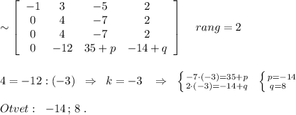 \sim \left[\begin{array}{cccc}-1&3&-5&2\\0&4&-7&2\\0&4&-7&2\\0&-12&35+p&-14+q\end{array}\right]\; \; \; \; rang=2\\\\\\4=-12:(-3)\; \; \Rightarrow \; \; k=-3\; \; \; \Rightarrow \; \; \left \{ {{-7\cdot (-3)=35+p} \atop {2\cdot (-3)=-14+q}} \right.\; \; \left \{ {{p=-14} \atop {q=8\; \; \; }} \right.\\\\Otvet:\; \; -14\, ;\, 8\; .