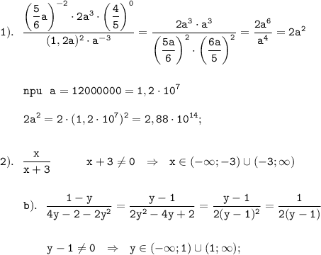 \displaystyle \tt 1). \ \ \frac{\bigg(\dfrac{5}{6}a\bigg)^{-2}\cdot2a^{3}\cdot\bigg(\dfrac{4}{5}\bigg)^{0}}{(1,2a)^{2}\cdot a^{-3}}=\frac{2a^{3}\cdot a^{3}}{\bigg(\dfrac{5a}{6}\bigg)^{2}\cdot\bigg(\dfrac{6a}{5}\bigg)^{2}}=\frac{2a^{6}}{a^{4}}=2a^{2}\\\\\\{} \ \ \ \ \ \ npu \ \ a=12000000=1,2\cdot10^{7}\\\\{} \ \ \ \ \ \ 2a^{2}=2\cdot(1,2\cdot10^{7})^{2}=2,88\cdot10^{14};\\\\\\2). \ \ \frac{x}{x+3} \ \ \ \ \ \ \ \ \ x+3\neq0 \ \ \Rightarrow \ \ x\in(-\infty;-3)\cup(-3;\infty)\\\\\\{} \ \ \ \ \ \ b). \ \ \frac{1-y}{4y-2-2y^{2}}=\frac{y-1}{2y^{2}-4y+2}=\frac{y-1}{2(y-1)^{2}}=\frac{1}{2(y-1)}\\\\\\{} \ \ \ \ \ \ \ \ \ \ \ \ y-1\neq0 \ \ \Rightarrow \ \ y\in(-\infty;1)\cup(1;\infty);