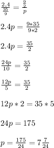 \frac{2,4}{\frac{35}{9} } = \frac{\frac{9}{2} }{p} \\ \\ 2.4p=\frac{9*35}{9*2} \\ \\ 2.4p=\frac{35}{2} \\ \\ \frac{24p}{10} =\frac{35}{2} \\ \\ \frac{12p}{5} =\frac{35}{2} \\ \\ 12p*2=35*5\\ \\ 24p=175\\ \\ p=\frac{175}{24} = 7\frac{7}{24}