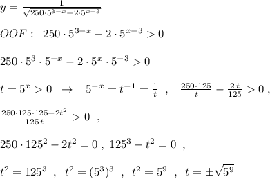 y=\frac{1}{\sqrt{250\cdot 5^{3-x}-2\cdot 5^{x-3}}}\\\\OOF:\; \; 250\cdot 5^{3-x}-2\cdot 5^{x-3}0\\\\250\cdot 5^3\cdot 5^{-x}-2\cdot 5^{x}\cdot 5^{-3}0\\\\t=5^{x}0\; \; \to \; \; \; 5^{-x}=t^{-1}=\frac{1}{t}\; \; ,\; \; \; \frac{250\cdot 125}{t}-\frac{2\, t}{125}0\; ,\\\\\frac{250\cdot 125\cdot 125-2t^2}{125\, t}0\; \; ,\\\\250\cdot 125^2-2t^2=0\; ,\; 125^3-t^2=0\; \; ,\\\\t^2=125^3\; \; ,\; \; t^2=(5^3)^3\; \; ,\; \; t^2=5^9\; \; ,\; \; t=\pm \sqrt{5^9}