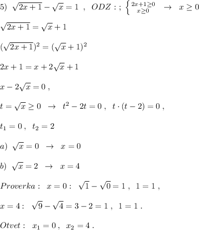 5)\; \; \sqrt{2x+1}-\sqrt{x}=1\; \; ,\; \; ODZ:\ ;\; \left \{ {{2x+1\geq 0} \atop {x\geq 0}} \right.\; \; \to \; \; x\geq 0\\\\\sqrt{2x+1}=\sqrt{x} +1\\\\(\sqrt{2x+1})^2=(\sqrt{x}+1)^2\\\\2x+1=x+2\sqrt{x}+1\\\\x-2\sqrt{x}=0\; ,\\\\t=\sqrt{x}\geq 0\; \; \to \; \; t^2-2t=0\; ,\; \; t\cdot (t-2)=0\; ,\\\\t_1=0\; ,\; \; t_2=2\\\\a)\; \; \sqrt{x}=0\; \; \to \; \; x=0\\\\b)\; \; \sqrt{x}=2\; \; \to \; \; x=4\\\\Proverka:\; \; x=0:\; \; \sqrt{1}-\sqrt{0}=1\; ,\; \; 1=1\; ,\\\\x=4:\; \; \sqrt{9}-\sqrt4=3-2=1\; ,\; \; 1=1\; .\\\\Otvet:\; \; x_1=0\; ,\; \; x_2=4\; .