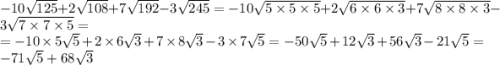 - 10 \sqrt{125} + 2 \sqrt{108} + 7 \sqrt{192} - 3 \sqrt{245} = - 10 \sqrt{5 \times 5 \times 5} + 2 \sqrt{6 \times 6 \times 3} + 7 \sqrt{8 \times 8 \times 3} - 3 \sqrt{7 \times 7 \times 5} = \\ = - 10 \times 5 \sqrt{5 } + 2 \times 6 \sqrt{3}+ 7 \times 8 \sqrt{3} - 3 \times 7 \sqrt{5} = - 50 \sqrt{5} + 12 \sqrt{3} + 56 \sqrt{3} - 21 \sqrt{5} = - 71 \sqrt{5} + 68 \sqrt{3}