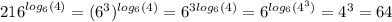 {216}^{ log_{6}(4) } = ({6}^{3} )^{ log_{6}(4) } = {6}^{3 log_{6}(4) } = {6}^{ log_{6}( {4}^{3} ) } = {4}^{3} = 64