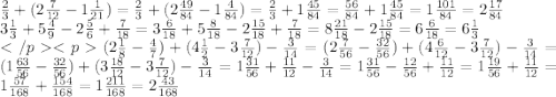 \frac{2}{3} + (2 \frac{7}{12} - 1 \frac{1}{21} ) = \frac{2}{3} + (2 \frac{49}{84} - 1 \frac{4}{84} ) = \frac{2}{3} + 1 \frac{45}{84} = \frac{56}{84} + 1 \frac{45}{84} = 1 \frac{101}{84} = 2 \frac{17}{84} \\ 3 \frac{1}{3} + 5 \frac{4}{9} - 2 \frac{5}{6} + \frac{7}{18} = 3 \frac{6}{18} + 5 \frac{8}{18} - 2 \frac{15}{18} + \frac{7}{18} = 8 \frac{21}{18} - 2 \frac{15}{18} = 6 \frac{6}{18} = 6 \frac{1}{3} \\ (2 \frac{1}{8} - \frac{4}{7} ) + (4 \frac{1}{2} - 3 \frac{7}{12} ) - \frac{3}{14} = (2 \frac{7}{56} - \frac{32}{56} ) + (4 \frac{6}{12} - 3 \frac{7}{12} ) - \frac{3}{14} = (1 \frac{63}{56} - \frac{32}{56} ) + (3 \frac{18}{12} - 3 \frac{7}{12} ) - \frac{3}{14} = 1 \frac{31}{56} + \frac{11}{12} - \frac{3}{14} = 1 \frac{31}{56} - \frac{12}{56} + \frac{11}{12} = 1 \frac{19}{56} + \frac{11}{12} = 1 \frac{57}{168} + \frac{154}{168} = 1 \frac{211}{168} = 2 \frac{43}{168}