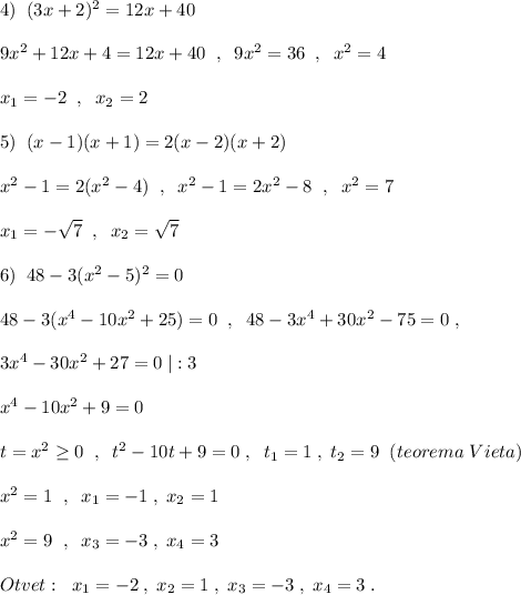 4)\; \; (3x+2)^2=12x+40\\\\9x^2+12x+4=12x+40\; \; ,\; \; 9x^2=36\; \; ,\; \; x^2=4\\\\x_1=-2\; \; ,\; \; x_2=2\\\\5)\; \; (x-1)(x+1)=2(x-2)(x+2)\\\\x^2-1=2(x^2-4)\; \; ,\; \; x^2-1=2x^2-8\; \; ,\; \; x^2=7\\\\x_1=-\sqrt7\; \; ,\; \; x_2=\sqrt7\\\\6)\; \; 48-3(x^2-5)^2=0\\\\48-3(x^4-10x^2+25)=0\; \; ,\; \; 48-3x^4+30x^2-75=0\; ,\\\\3x^4-30x^2+27=0\; |:3\\\\x^4-10x^2+9=0\\\\t=x^2\geq 0\; \; ,\; \; t^2-10t+9=0\; ,\; \; t_1=1\; ,\; t_2=9\; \; (teorema\; Vieta)\\\\x^2=1\; \; ,\; \; x_1=-1\; ,\; x_2=1\\\\x^2=9\; \; ,\; \; x_3=-3\; ,\; x_4=3\\\\Otvet:\; \; x_1=-2\; ,\; x_2=1\; ,\; x_3=-3\; ,\; x_4=3\; .