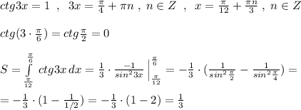 ctg3x=1\; \; ,\; \; 3x=\frac{\pi}{4}+\pi n\; ,\; n\in Z\; \; ,\; \; x=\frac{\pi}{12}+\frac{\pi n}{3}\; ,\; n\in Z\\\\ctg(3\cdot \frac{\pi}{6})=ctg\frac{\pi}{2}=0\\\\S=\int\limits^{\frac{\pi}{6}}_{\frac{\pi}{12}}\, ctg3x\, dx=\frac{1}{3}\cdot \frac{-1}{sin^23x}\, \Big |_{\frac{\pi}{12} }^{\frac{\pi}{6}}=-\frac{1}{3}\cdot (\frac{1}{sin^2\frac{\pi}{2}}-\frac{1}{sin^2\frac{\pi}{4}})=\\\\=-\frac{1}{3}\cdot (1-\frac{1}{1/2})=-\frac{1}{3}\cdot (1-2)=\frac{1}{3}