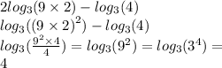 2 log_{3}(9 \times 2) - log_{3}(4) \\ log_{3}( {(9 \times 2)}^{2} ) - log_{3}(4) \\ log_{3}( \frac{ {9}^{2} \times 4 }{4} ) = log_{3}( {9}^{2} ) = log_{3}( {3}^{4} ) = \\ 4