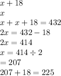 x + 18 \\ x \\ x + x + 18 = 432 \\ 2x = 432 - 18 \\ 2x = 414 \\ x = 414 \div 2 \\ = 207 \\ 207 + 18 = 225