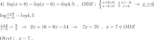 4)\; \; log(x+8)-log(x-6)=log4,5\; \; ,\; \; ODZ:\; \left \{ {{x+80} \atop {x-60}} \right.\; \left \{ {{x-8} \atop {x6}} \right.\; \to \; \underline {x6}\\\\log\frac{x+8}{x-6}=log4,5\\\\\frac{x+8}{x-6}=\frac{9}{2}\; \; \to \; \; 2x+16=9x-54\; \; \to \; \; \; 7x=70\; \; ,\; \; x=7\in ODZ\\\\Otvet:\; \; x=7\; .