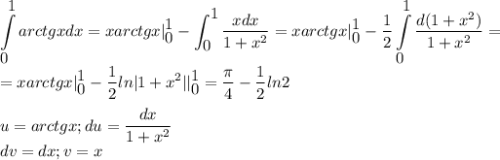 \displaystyle \int\limits^{\displaystyle 1}_{\displaystyle 0} arctgxdx=xarctgx|^{\displaystyle 1}_{\displaystyle 0}-\int^{\displaystyle 1}_{\displaystyle 0}\frac{xdx}{1+x^2}=xarctgx|^{\displaystyle 1}_{\displaystyle 0}-\frac{1}{2}\int\limits^{\displaystyle 1}_{\displaystyle 0}\frac{d(1+x^2)}{1+x^2}=\\=xarctgx|^{\displaystyle 1}_{\displaystyle 0}-\frac{1}{2}ln|1+x^2||^{\displaystyle 1}_{\displaystyle 0}=\frac{\pi}{4}-\frac{1}{2}ln2\\\\u=arctgx;du=\frac{dx}{1+x^2}\\dv=dx;v=x